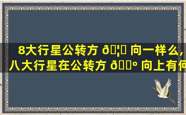 8大行星公转方 🦁 向一样么,八大行星在公转方 🐺 向上有何共同特点
